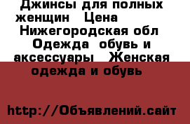 Джинсы для полных женщин › Цена ­ 4 000 - Нижегородская обл. Одежда, обувь и аксессуары » Женская одежда и обувь   